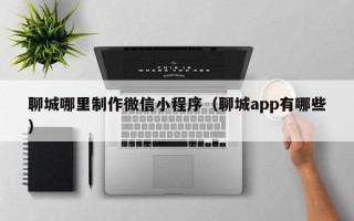 果洛聊城哪里制作微信小程序（聊城app有哪些）