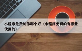果洛小程序免费制作哪个好（小程序免费的有哪些使用的）