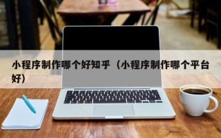 果洛小程序制作哪个好知乎（小程序制作哪个平台好）