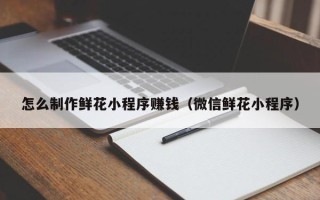 果洛怎么制作鲜花小程序赚钱（微信鲜花小程序）